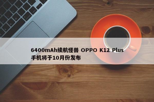 6400mAh续航怪兽 OPPO K12 Plus手机将于10月份发布