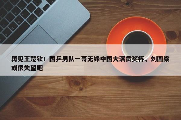 再见王楚钦！国乒男队一哥无缘中国大满贯奖杯，刘国梁或很失望吧