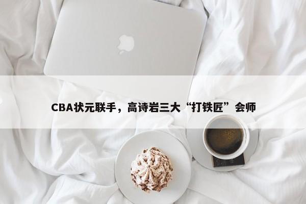 CBA状元联手，高诗岩三大“打铁匠”会师