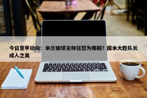 今日意甲动向：米兰输球主帅狂怒为哪般？国米大胜队长成人之美