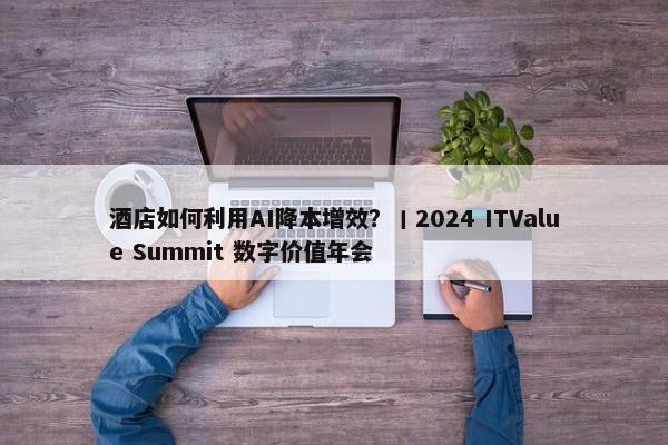 酒店如何利用AI降本增效？丨2024 ITValue Summit 数字价值年会