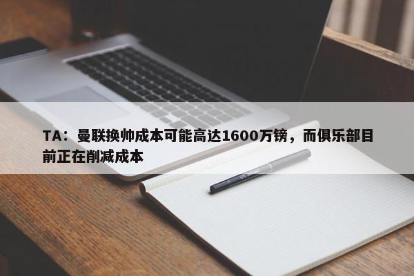 TA：曼联换帅成本可能高达1600万镑，而俱乐部目前正在削减成本