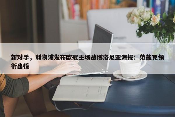 新对手，利物浦发布欧冠主场战博洛尼亚海报：范戴克领衔出镜