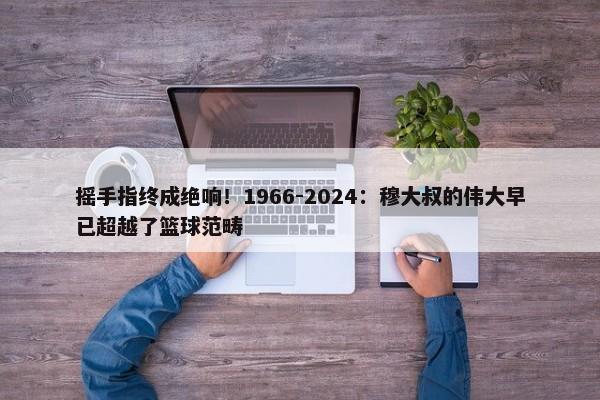 摇手指终成绝响！1966-2024：穆大叔的伟大早已超越了篮球范畴