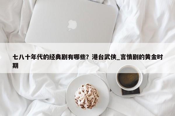 七八十年代的经典剧有哪些？港台武侠_言情剧的黄金时期