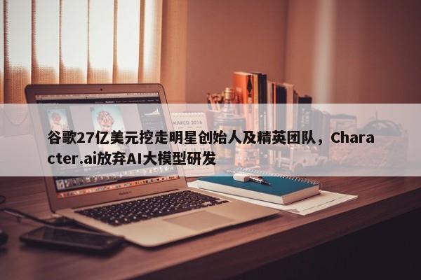 谷歌27亿美元挖走明星创始人及精英团队，Character.ai放弃AI大模型研发