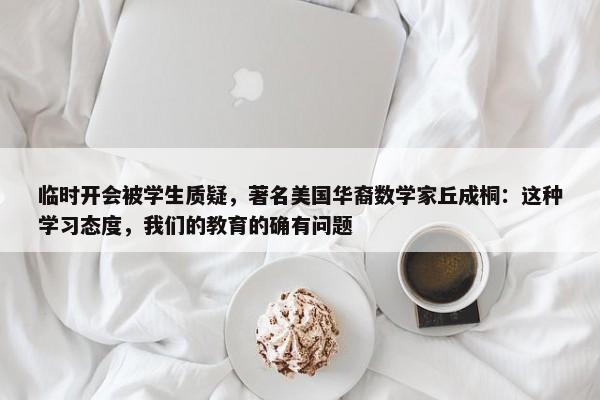 临时开会被学生质疑，著名美国华裔数学家丘成桐：这种学习态度，我们的教育的确有问题