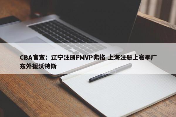 CBA官宣：辽宁注册FMVP弗格 上海注册上赛季广东外援沃特斯