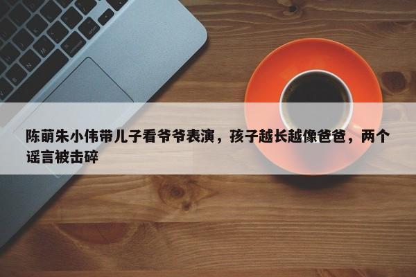 陈萌朱小伟带儿子看爷爷表演，孩子越长越像爸爸，两个谣言被击碎