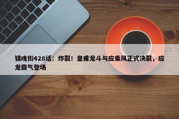 镇魂街428话：炸裂！皇甫龙斗与应乘风正式决裂，应龙霸气登场