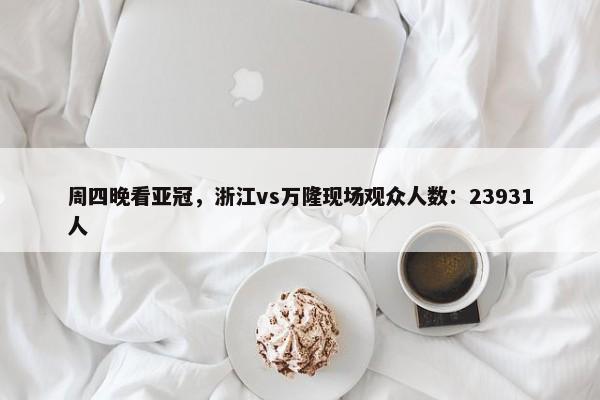 周四晚看亚冠，浙江vs万隆现场观众人数：23931人