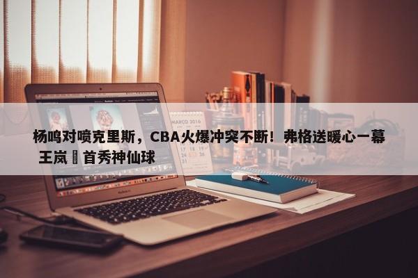 杨鸣对喷克里斯，CBA火爆冲突不断！弗格送暖心一幕 王岚嵚首秀神仙球