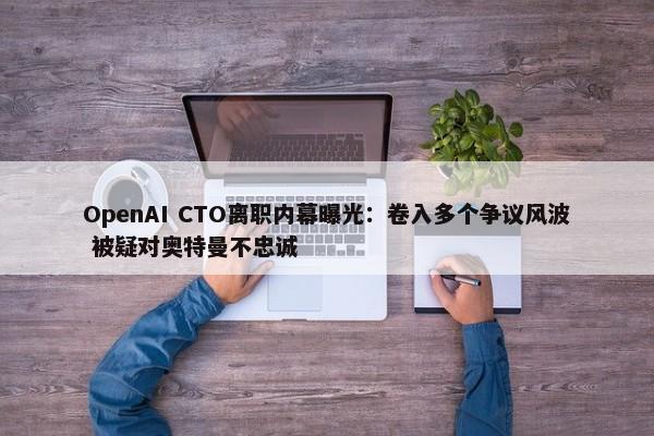 OpenAI CTO离职内幕曝光：卷入多个争议风波 被疑对奥特曼不忠诚