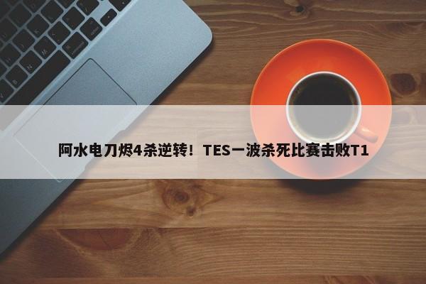 阿水电刀烬4杀逆转！TES一波杀死比赛击败T1