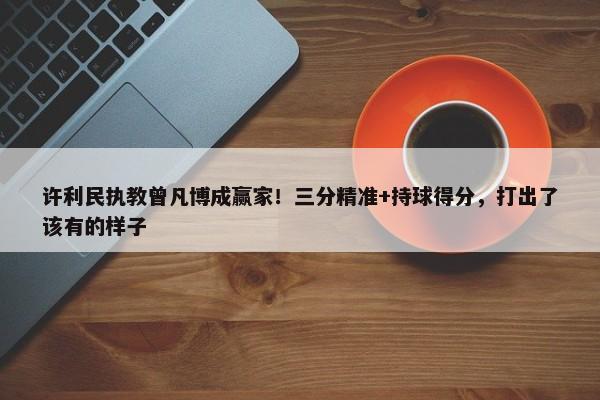 许利民执教曾凡博成赢家！三分精准+持球得分，打出了该有的样子