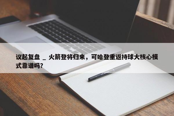 议起复盘 _ 火箭登将归来，可哈登重返持球大核心模式靠谱吗？