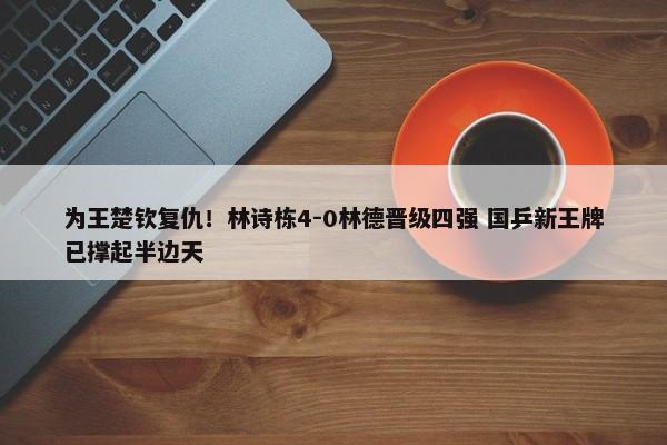 为王楚钦复仇！林诗栋4-0林德晋级四强 国乒新王牌已撑起半边天