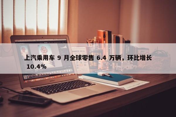 上汽乘用车 9 月全球零售 6.4 万辆，环比增长 10.4%