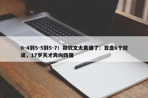 0-4到5-5到5-7！郑钦文太离谱了：首盘6个双误，17岁天才奔向四强