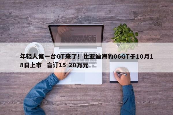 年轻人第一台GT来了！比亚迪海豹06GT于10月18日上市  盲订15-20万元