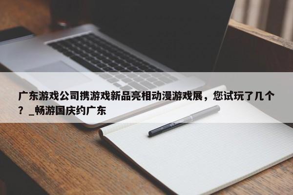 广东游戏公司携游戏新品亮相动漫游戏展，您试玩了几个？_畅游国庆约广东