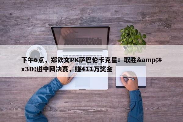 下午6点，郑钦文PK萨巴伦卡克星！取胜&#x3D;进中网决赛，赚411万奖金