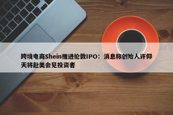 跨境电商Shein推进伦敦IPO：消息称创始人许仰天将赴美会见投资者