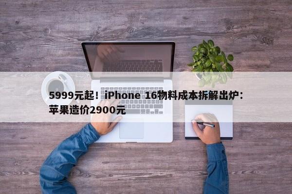 5999元起！iPhone 16物料成本拆解出炉：苹果造价2900元