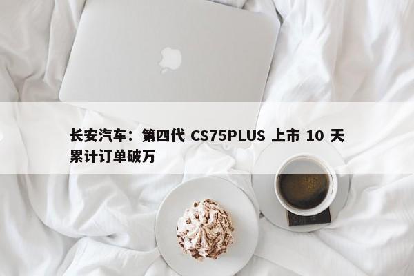 长安汽车：第四代 CS75PLUS 上市 10 天累计订单破万