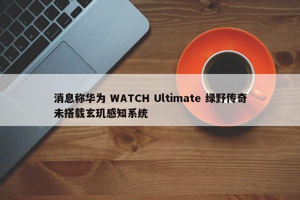 消息称华为 WATCH Ultimate 绿野传奇未搭载玄玑感知系统