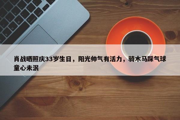 肖战晒照庆33岁生日，阳光帅气有活力，骑木马踩气球童心未泯