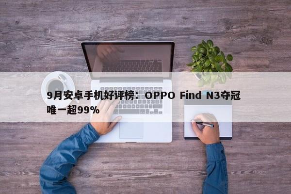 9月安卓手机好评榜：OPPO Find N3夺冠 唯一超99%