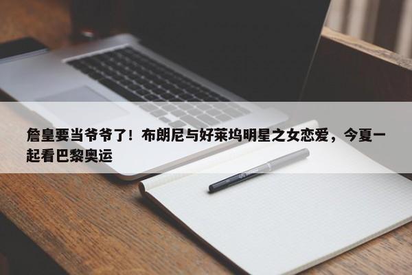 詹皇要当爷爷了！布朗尼与好莱坞明星之女恋爱，今夏一起看巴黎奥运