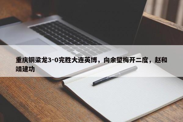 重庆铜梁龙3-0完胜大连英博，向余望梅开二度，赵和靖建功