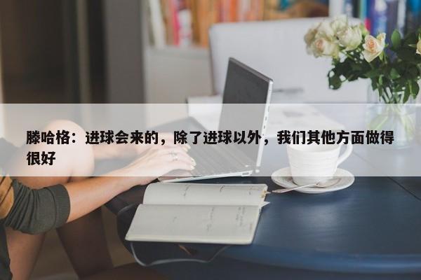 滕哈格：进球会来的，除了进球以外，我们其他方面做得很好