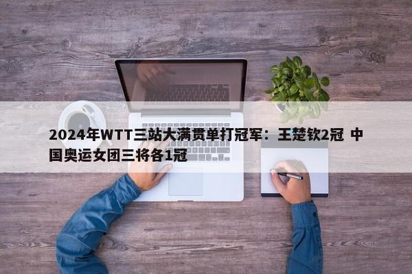 2024年WTT三站大满贯单打冠军：王楚钦2冠 中国奥运女团三将各1冠