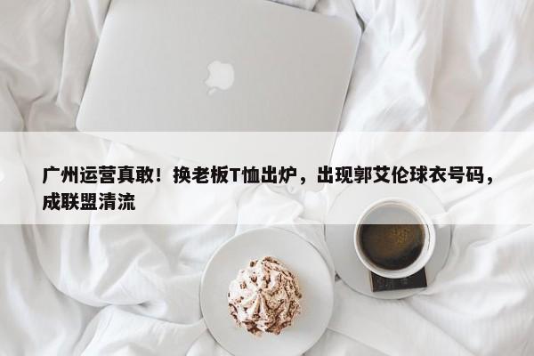 广州运营真敢！换老板T恤出炉，出现郭艾伦球衣号码，成联盟清流