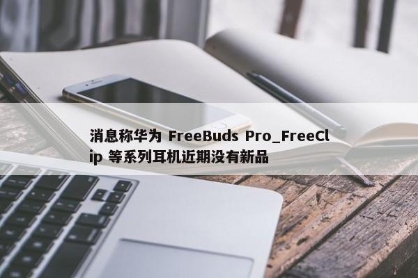 消息称华为 FreeBuds Pro_FreeClip 等系列耳机近期没有新品