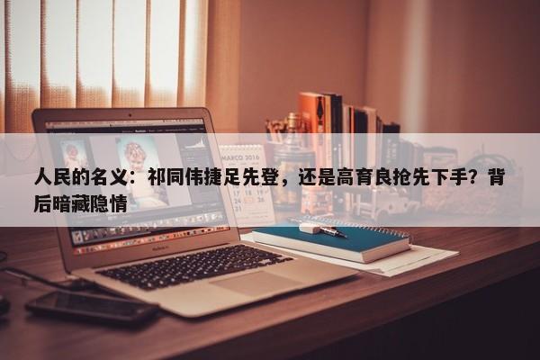 人民的名义：祁同伟捷足先登，还是高育良抢先下手？背后暗藏隐情