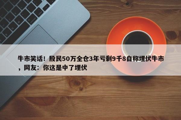 牛市笑话！股民50万全仓3年亏剩9千8自称埋伏牛市，网友：你这是中了埋伏