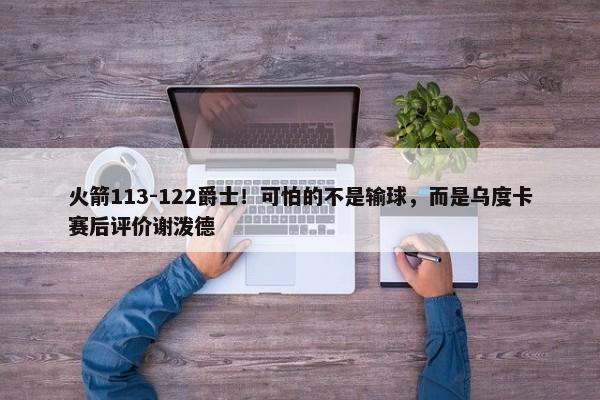 火箭113-122爵士！可怕的不是输球，而是乌度卡赛后评价谢泼德