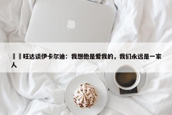 ❤️旺达谈伊卡尔迪：我想他是爱我的，我们永远是一家人