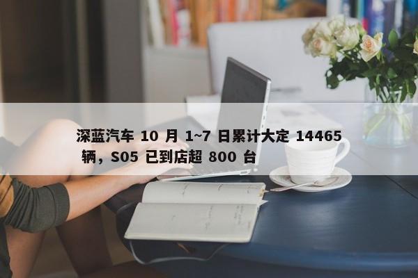 深蓝汽车 10 月 1~7 日累计大定 14465 辆，S05 已到店超 800 台