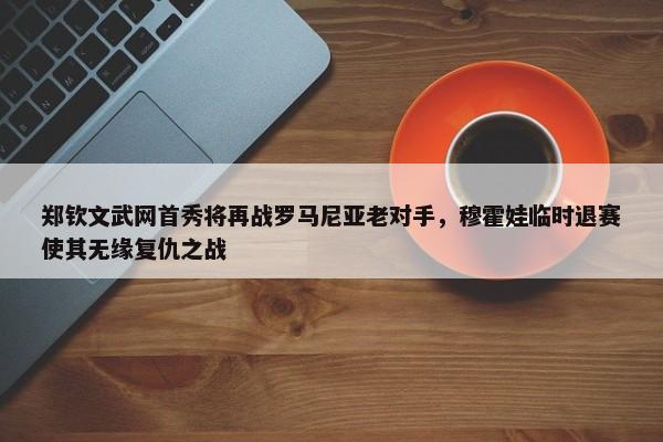 郑钦文武网首秀将再战罗马尼亚老对手，穆霍娃临时退赛使其无缘复仇之战