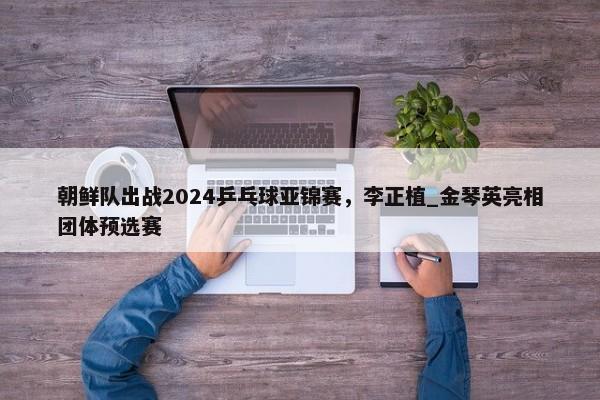 朝鲜队出战2024乒乓球亚锦赛，李正植_金琴英亮相团体预选赛