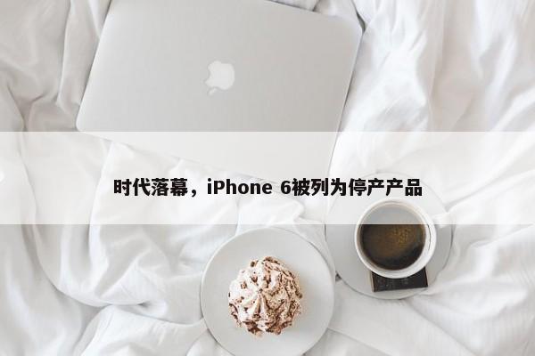 时代落幕，iPhone 6被列为停产产品