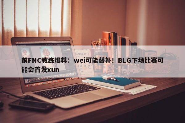 前FNC教练爆料：wei可能替补！BLG下场比赛可能会首发xun