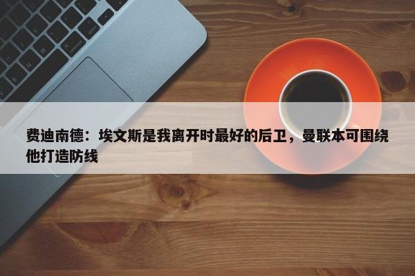 费迪南德：埃文斯是我离开时最好的后卫，曼联本可围绕他打造防线