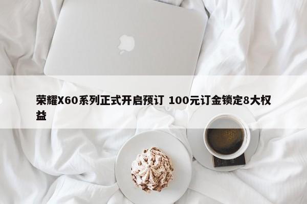 荣耀X60系列正式开启预订 100元订金锁定8大权益