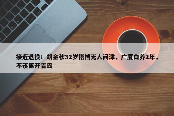 接近退役！胡金秋32岁搭档无人问津，广厦白养2年，不该离开青岛